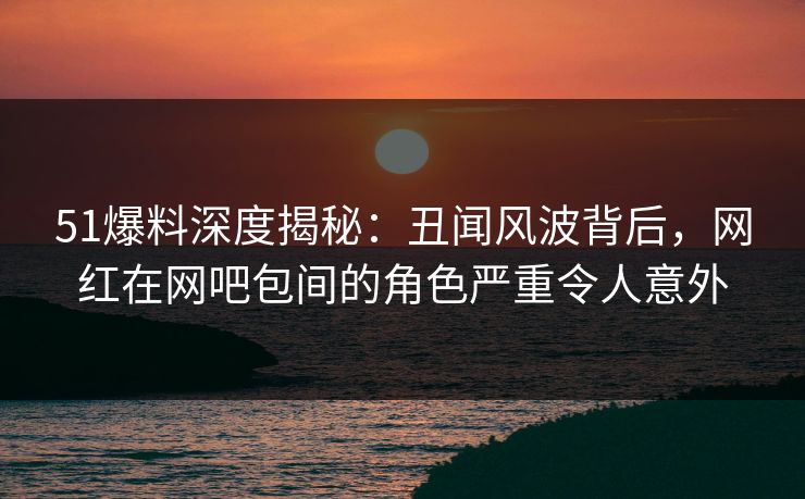 51爆料深度揭秘：丑闻风波背后，网红在网吧包间的角色严重令人意外