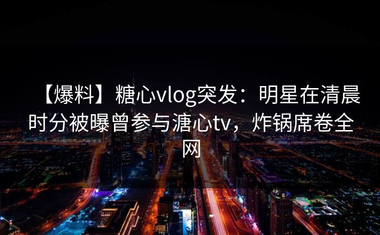 【爆料】糖心vlog突发：明星在清晨时分被曝曾参与溏心tv，炸锅席卷全网