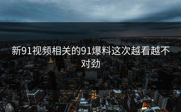 新91视频相关的91爆料这次越看越不对劲