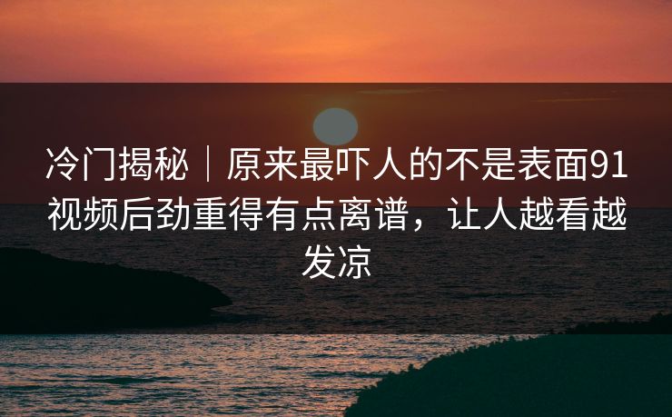 冷门揭秘｜原来最吓人的不是表面91视频后劲重得有点离谱，让人越看越发凉