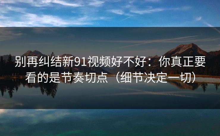 别再纠结新91视频好不好：你真正要看的是节奏切点（细节决定一切）
