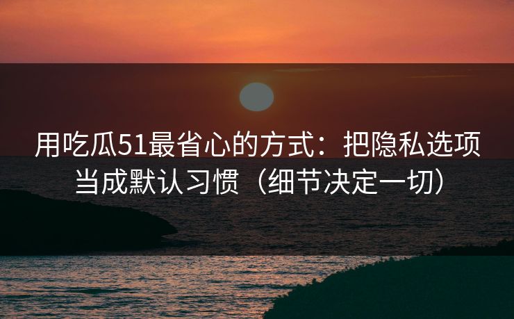 用吃瓜51最省心的方式：把隐私选项当成默认习惯（细节决定一切）