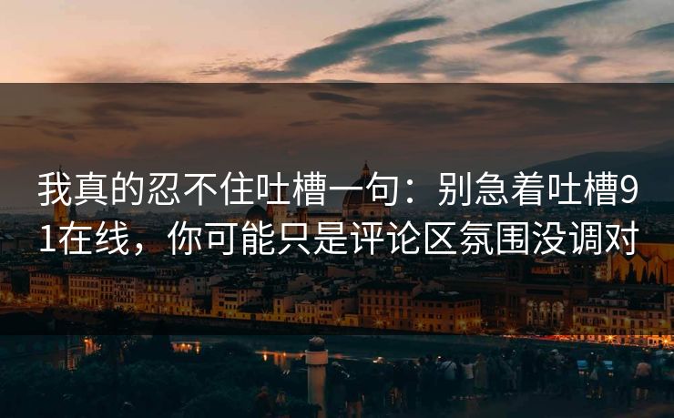 我真的忍不住吐槽一句：别急着吐槽91在线，你可能只是评论区氛围没调对