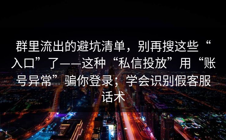 群里流出的避坑清单，别再搜这些“入口”了——这种“私信投放”用“账号异常”骗你登录；学会识别假客服话术