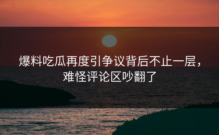 爆料吃瓜再度引争议背后不止一层，难怪评论区吵翻了