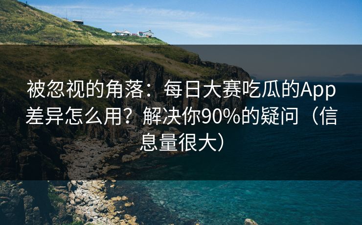被忽视的角落：每日大赛吃瓜的App差异怎么用？解决你90%的疑问（信息量很大）
