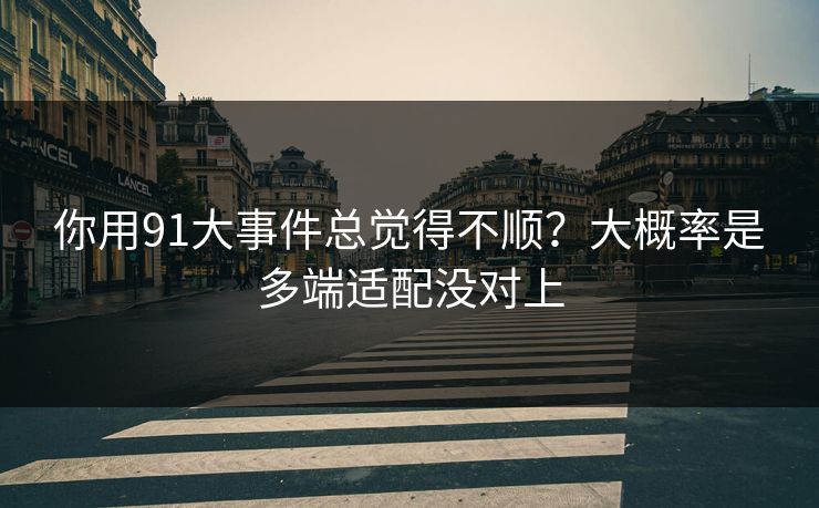你用91大事件总觉得不顺？大概率是多端适配没对上