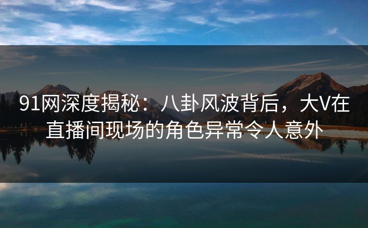 91网深度揭秘：八卦风波背后，大V在直播间现场的角色异常令人意外