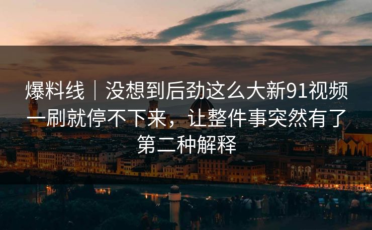 爆料线｜没想到后劲这么大新91视频一刷就停不下来，让整件事突然有了第二种解释