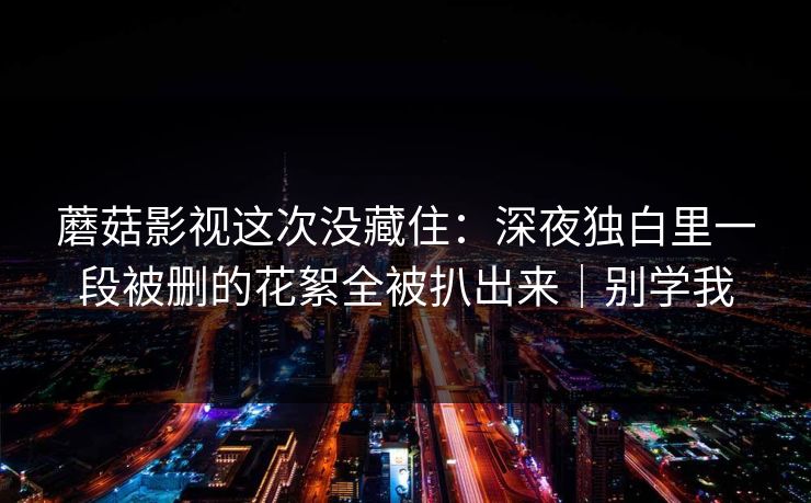 蘑菇影视这次没藏住：深夜独白里一段被删的花絮全被扒出来｜别学我