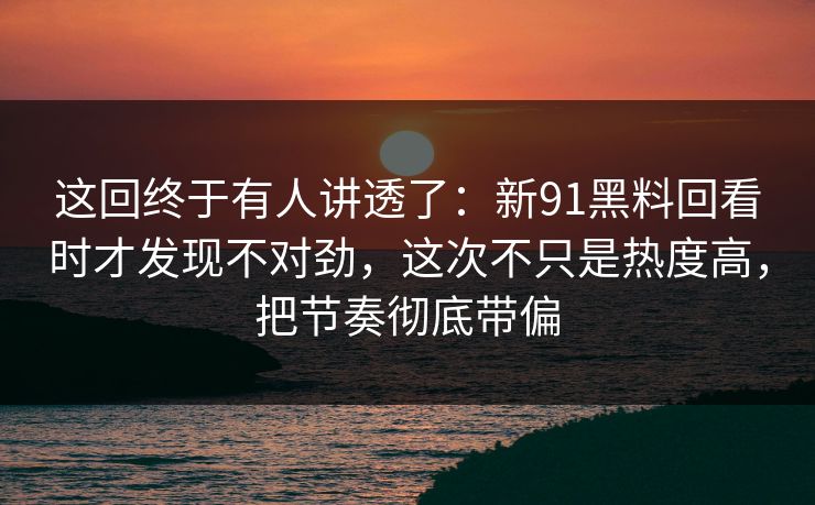 这回终于有人讲透了：新91黑料回看时才发现不对劲，这次不只是热度高，把节奏彻底带偏