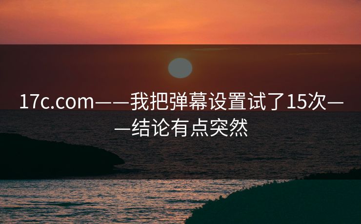 17c.com——我把弹幕设置试了15次——结论有点突然