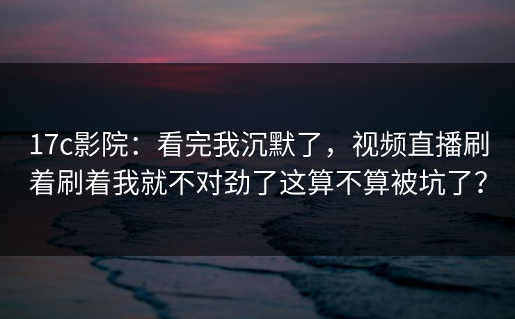 17c影院：看完我沉默了，视频直播刷着刷着我就不对劲了这算不算被坑了？