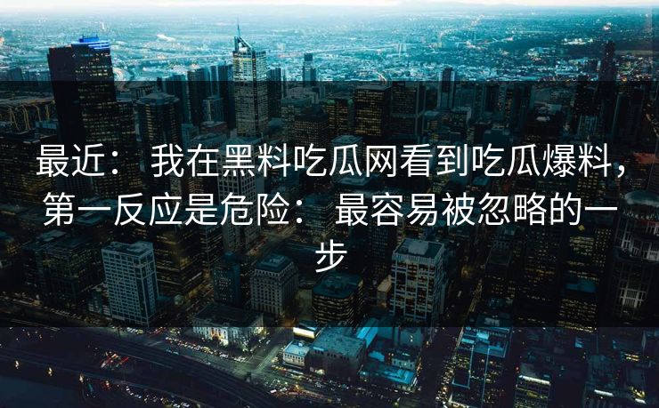 最近： 我在黑料吃瓜网看到吃瓜爆料，第一反应是危险： 最容易被忽略的一步