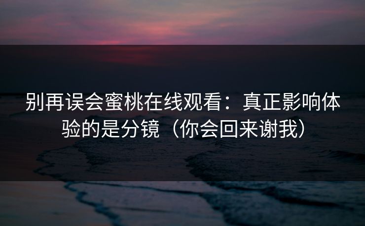 别再误会蜜桃在线观看：真正影响体验的是分镜（你会回来谢我）
