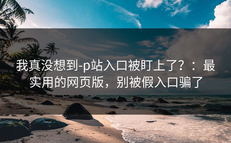 我真没想到-p站入口被盯上了？：最实用的网页版，别被假入口骗了