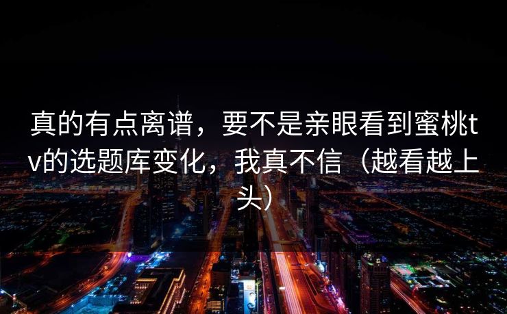 真的有点离谱，要不是亲眼看到蜜桃tv的选题库变化，我真不信（越看越上头）