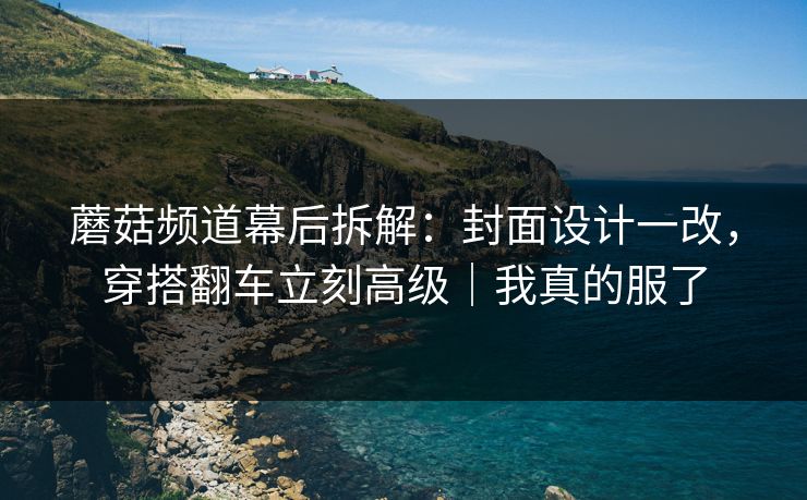 蘑菇频道幕后拆解：封面设计一改，穿搭翻车立刻高级｜我真的服了