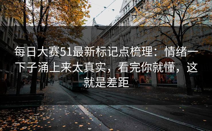 每日大赛51最新标记点梳理：情绪一下子涌上来太真实，看完你就懂，这就是差距